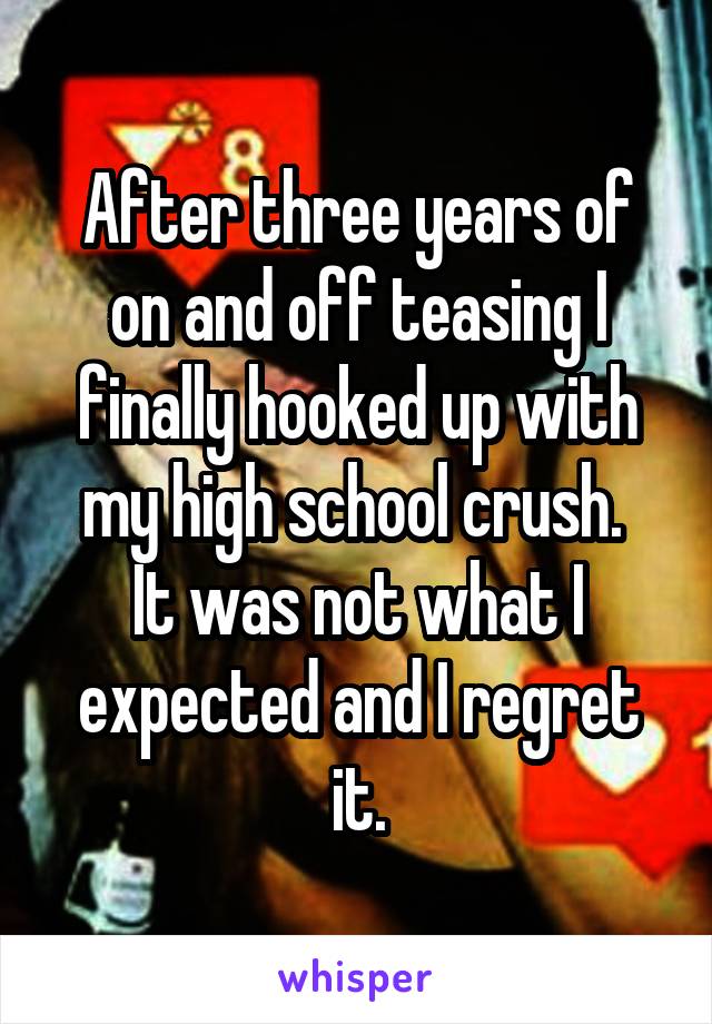 After three years of on and off teasing I finally hooked up with my high school crush. 
It was not what I expected and I regret it.