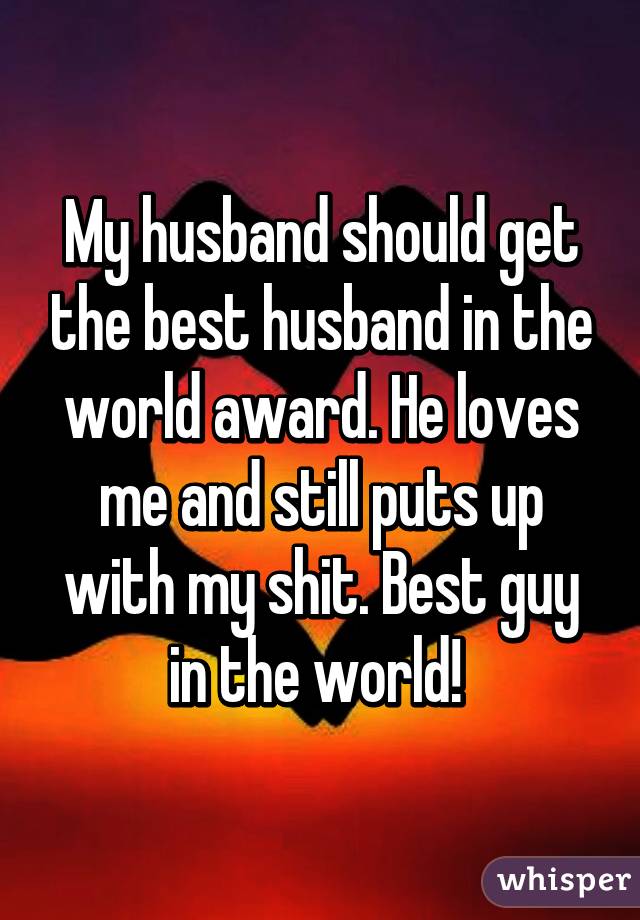 My husband should get the best husband in the world award. He loves me and still puts up with my shit. Best guy in the world! 