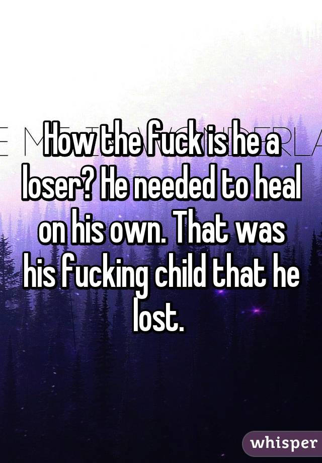 How the fuck is he a loser? He needed to heal on his own. That was his fucking child that he lost. 