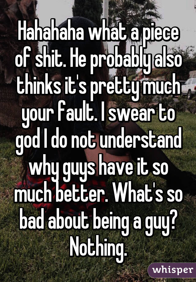 Hahahaha what a piece of shit. He probably also thinks it's pretty much your fault. I swear to god I do not understand why guys have it so much better. What's so bad about being a guy? Nothing.