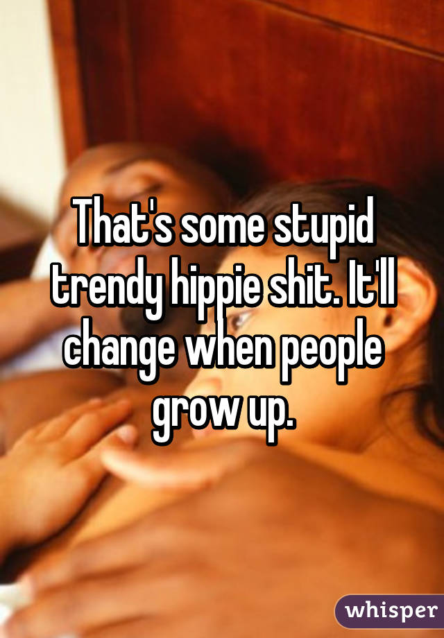 That's some stupid trendy hippie shit. It'll change when people grow up.