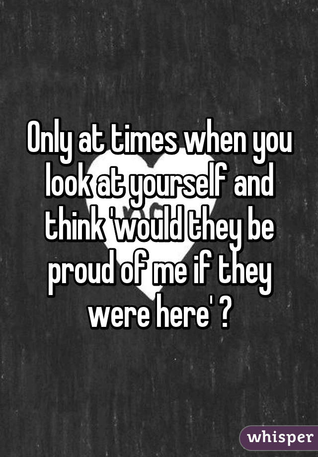 Only at times when you look at yourself and think 'would they be proud of me if they were here' 😩