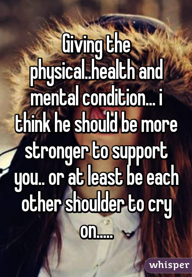 Giving the physical..health and mental condition... i think he should be more stronger to support you.. or at least be each other shoulder to cry on.....