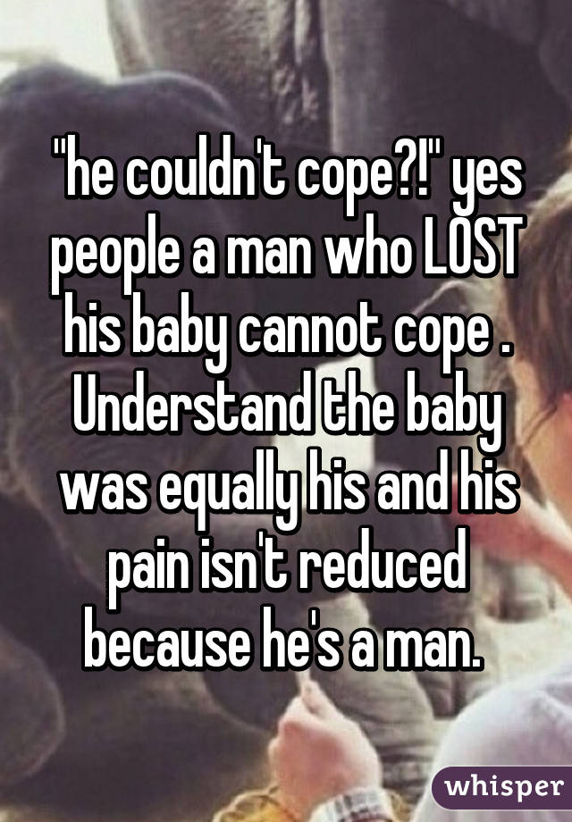 "he couldn't cope?!" yes people a man who LOST his baby cannot cope . Understand the baby was equally his and his pain isn't reduced because he's a man. 