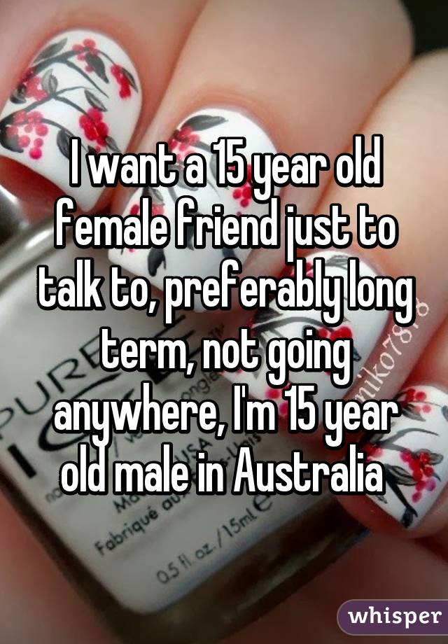 I want a 15 year old female friend just to talk to, preferably long term, not going anywhere, I'm 15 year old male in Australia 