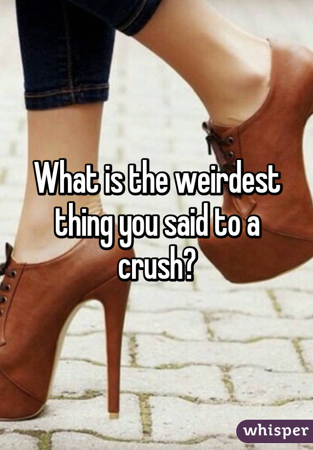What is the weirdest thing you said to a crush?