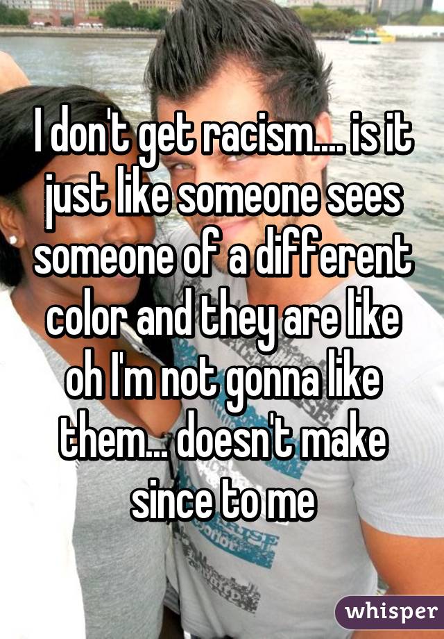 I don't get racism.... is it just like someone sees someone of a different color and they are like oh I'm not gonna like them... doesn't make since to me