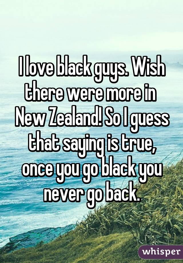I love black guys. Wish there were more in  New Zealand! So I guess that saying is true, once you go black you never go back.