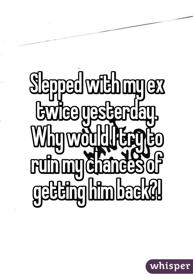Slepped with my ex twice yesterday.
Why would I try to ruin my chances of getting him back?!