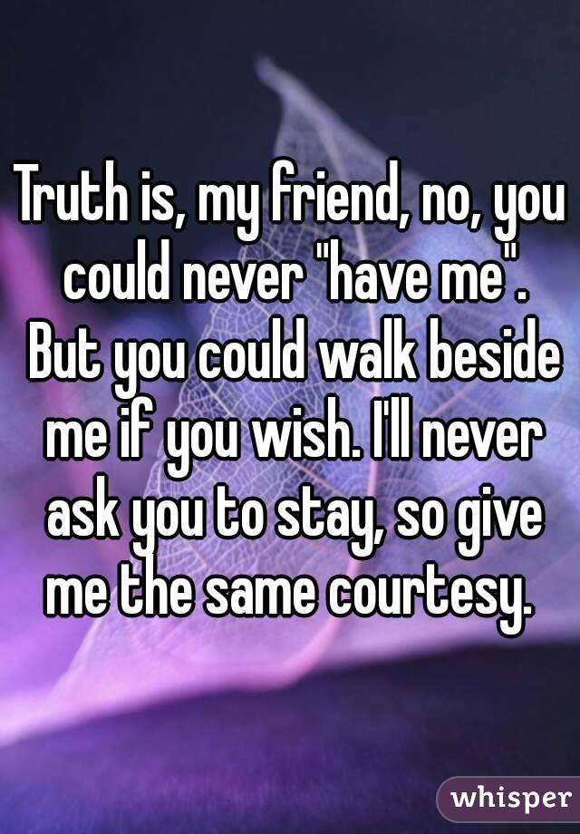 Truth is, my friend, no, you could never "have me". But you could walk beside me if you wish. I'll never ask you to stay, so give me the same courtesy. 