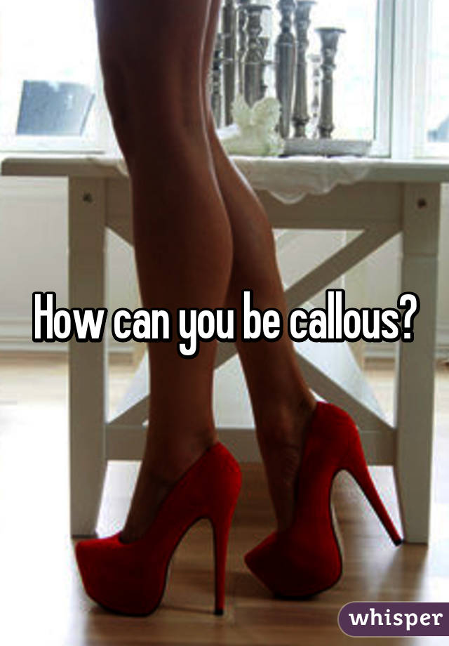 How can you be callous?