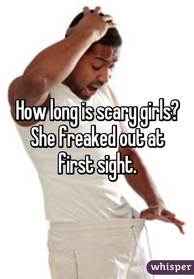 How long is scary girls?
She freaked out at first sight.