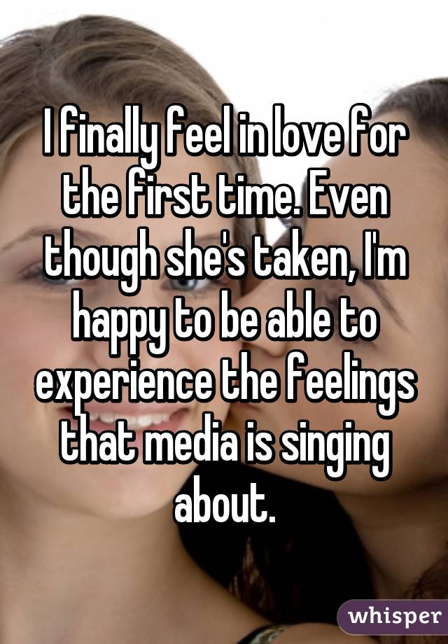 I finally feel in love for the first time. Even though she's taken, I'm happy to be able to experience the feelings that media is singing about.