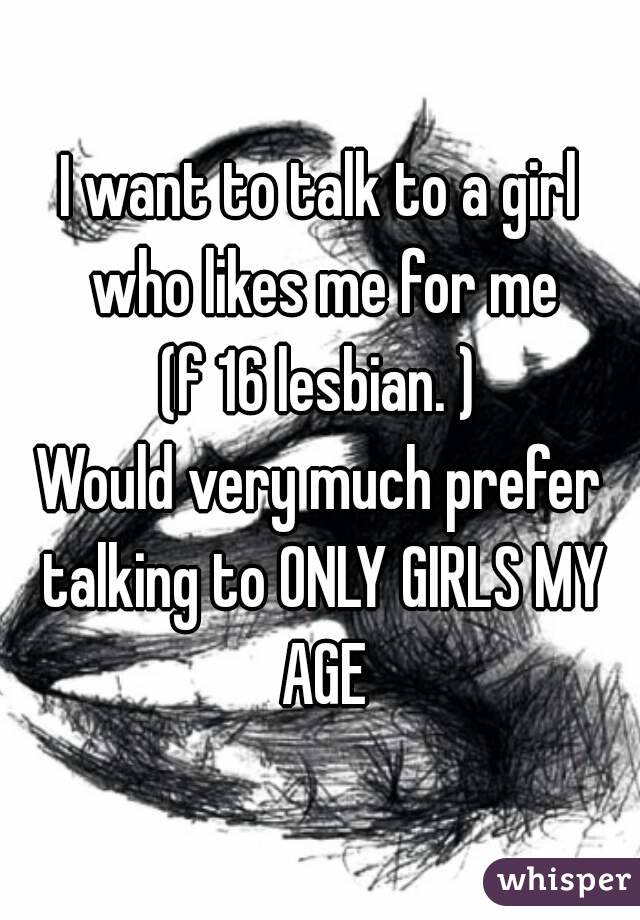 I want to talk to a girl who likes me for me
(f 16 lesbian. )
Would very much prefer talking to ONLY GIRLS MY AGE