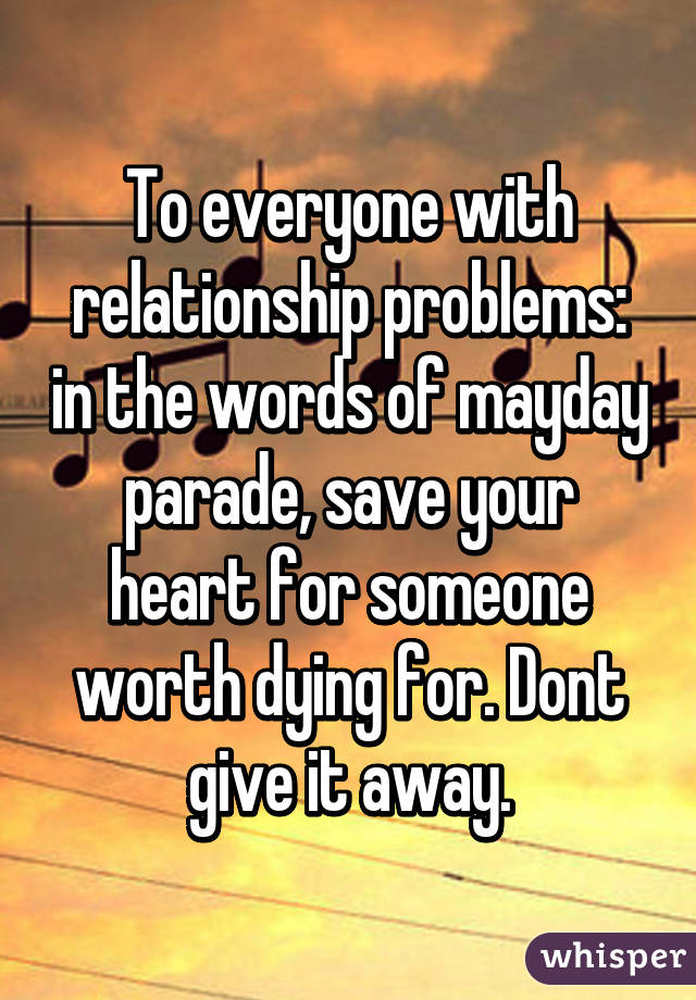 To everyone with relationship problems: in the words of mayday parade, save your heart for someone worth dying for. Dont give it away.