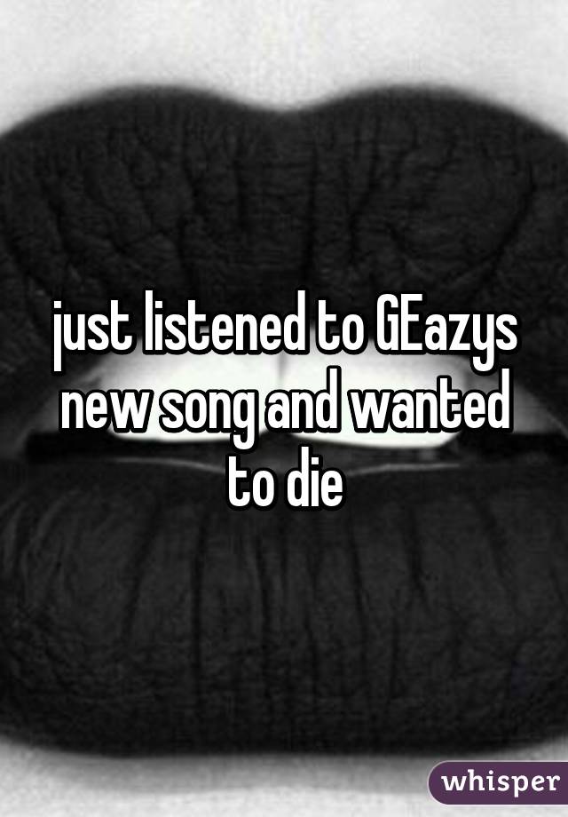 just listened to GEazys new song and wanted to die