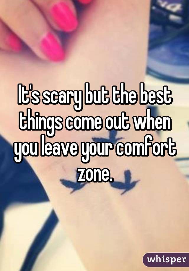 It's scary but the best things come out when you leave your comfort zone.