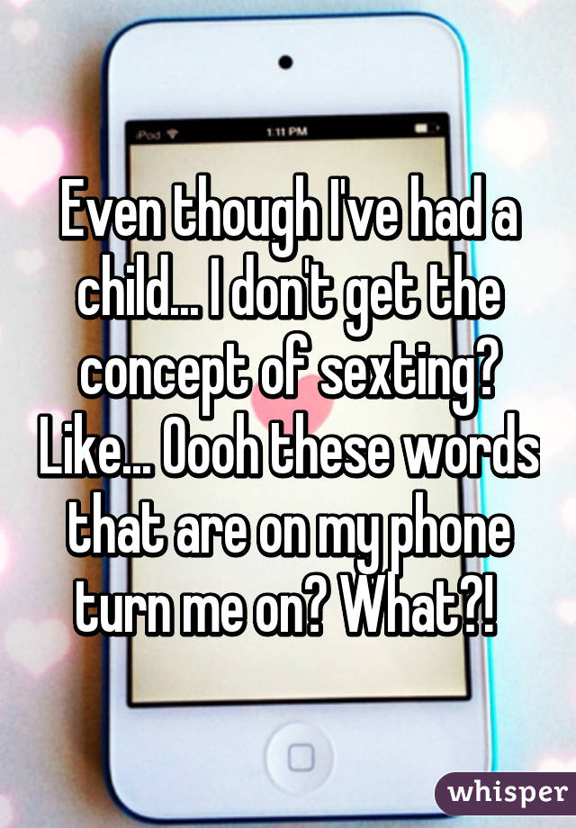 Even though I've had a child... I don't get the concept of sexting? Like... Oooh these words that are on my phone turn me on? What?! 