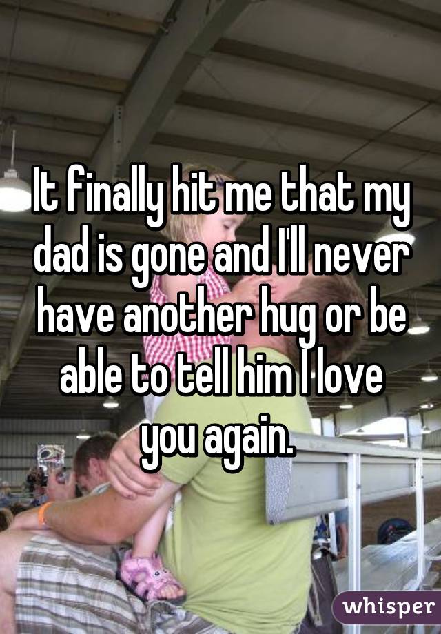 It finally hit me that my dad is gone and I'll never have another hug or be able to tell him I love you again. 