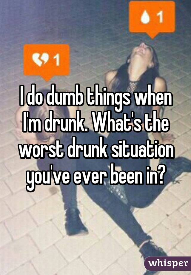 I do dumb things when I'm drunk. What's the worst drunk situation you've ever been in?
