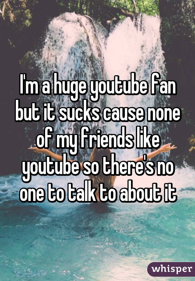 I'm a huge youtube fan but it sucks cause none of my friends like youtube so there's no one to talk to about it