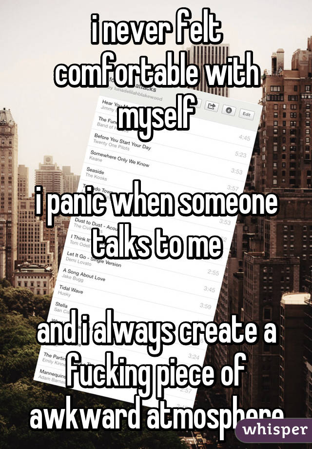 i never felt comfortable with myself

i panic when someone talks to me

and i always create a fucking piece of awkward atmosphere