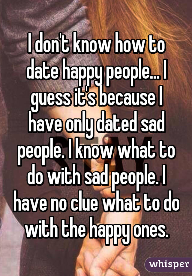 I don't know how to date happy people... I guess it's because I have only dated sad people. I know what to do with sad people. I have no clue what to do with the happy ones.