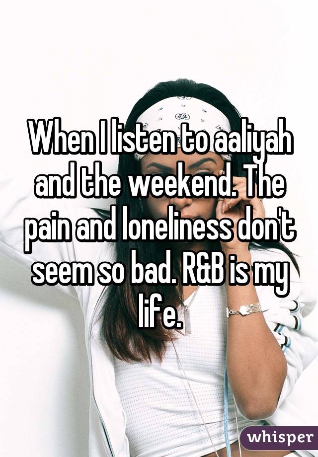 When I listen to aaliyah and the weekend. The pain and loneliness don't seem so bad. R&B is my life.
