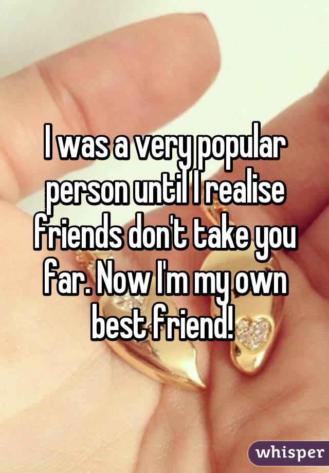 I was a very popular person until I realise friends don't take you far. Now I'm my own best friend! 