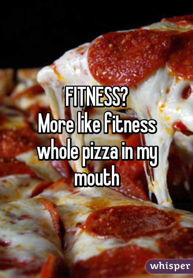 FITNESS?
More like fitness whole pizza in my mouth