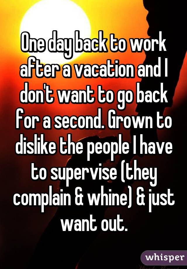 One day back to work after a vacation and I don't want to go back for a second. Grown to dislike the people I have to supervise (they complain & whine) & just want out.