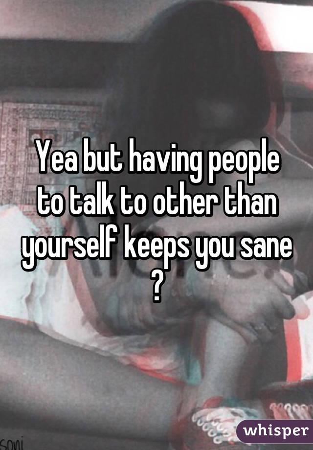 Yea but having people to talk to other than yourself keeps you sane 😂
