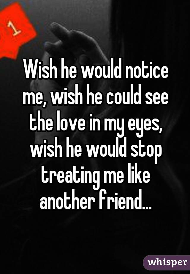 Wish he would notice me, wish he could see the love in my eyes, wish he would stop treating me like another friend...