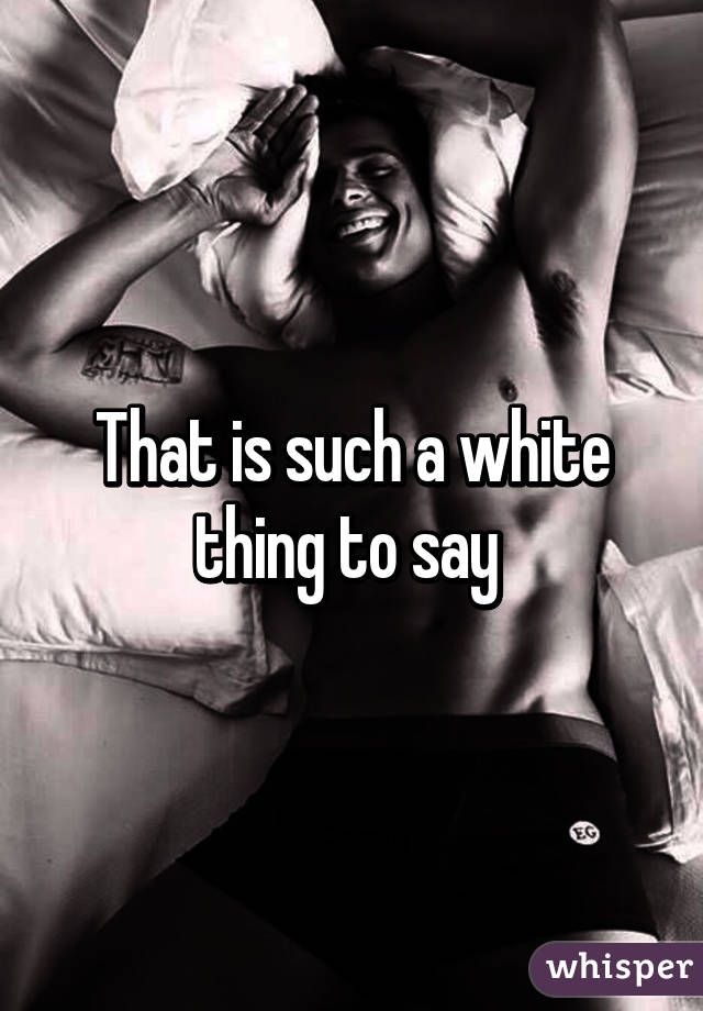 That is such a white thing to say 