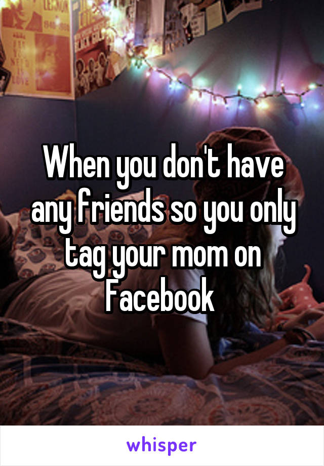 When you don't have any friends so you only tag your mom on Facebook 