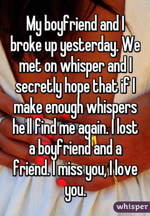 My boyfriend and I broke up yesterday. We met on whisper and I secretly hope that if I make enough whispers he'll find me again. I lost a boyfriend and a friend. I miss you, I love you.