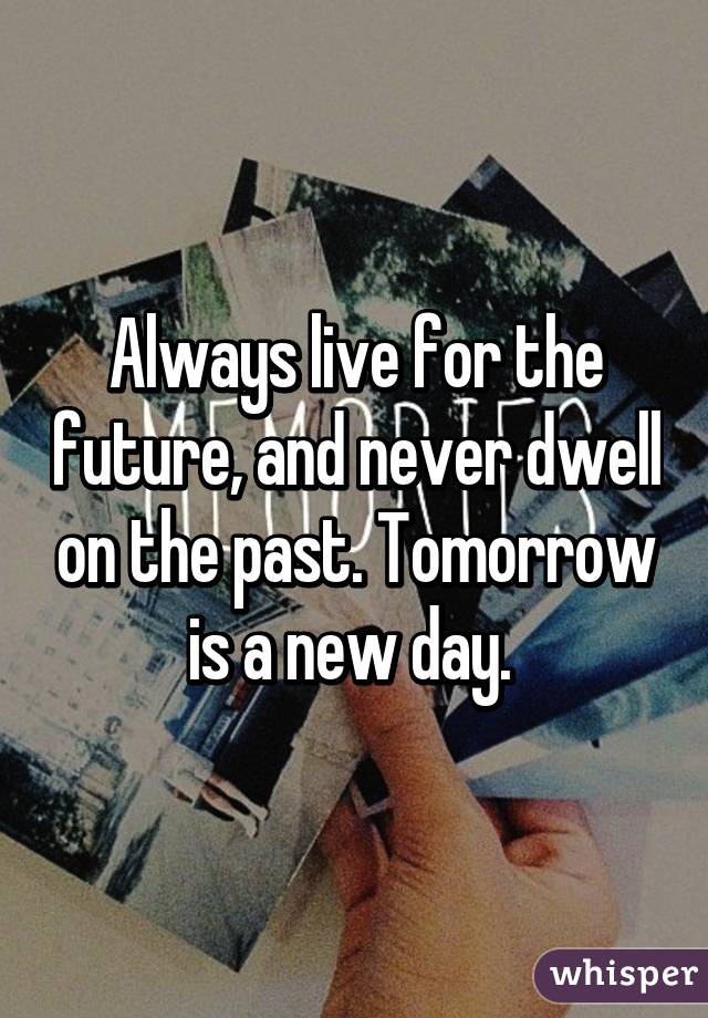 Always live for the future, and never dwell on the past. Tomorrow is a new day. 