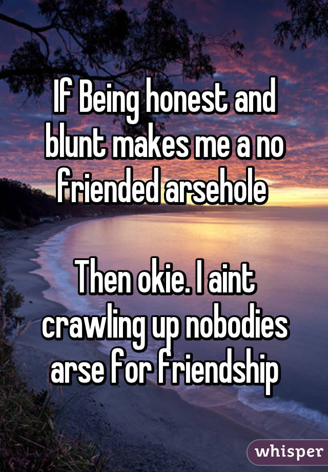 If Being honest and blunt makes me a no friended arsehole 

Then okie. I aint crawling up nobodies arse for friendship
