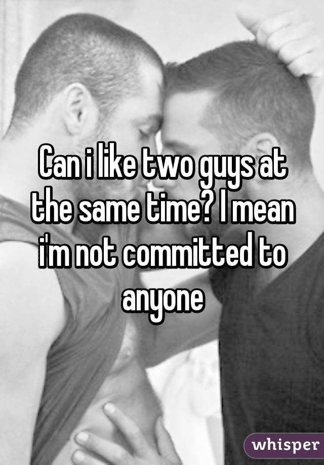 Can i like two guys at the same time? I mean i'm not committed to anyone