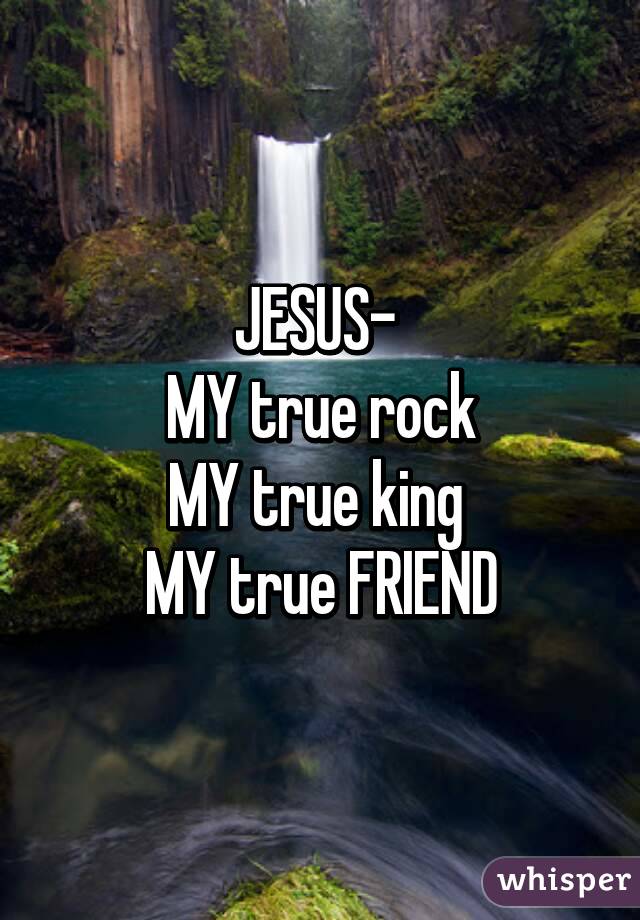 JESUS- 
MY true rock
MY true king 
MY true FRIEND