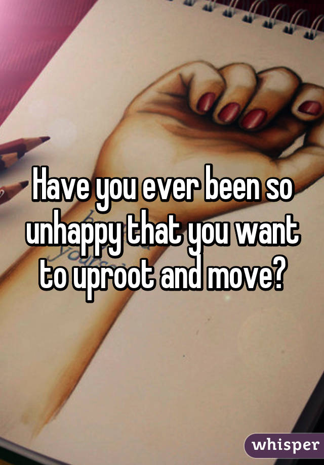 Have you ever been so unhappy that you want to uproot and move?