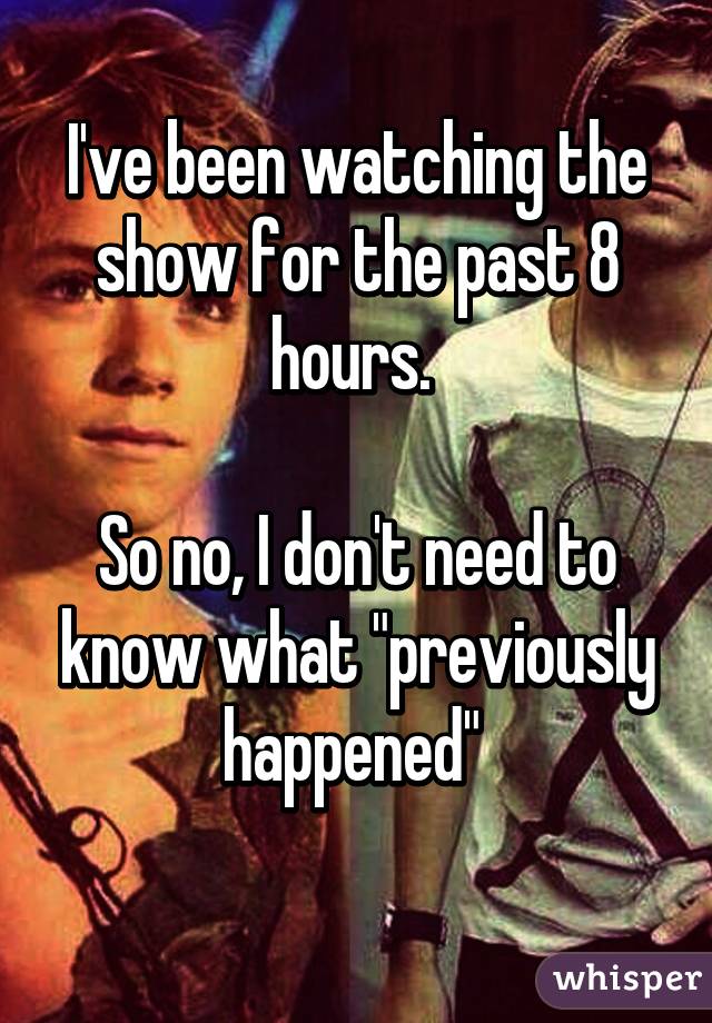 I've been watching the show for the past 8 hours. 

So no, I don't need to know what "previously happened" 
