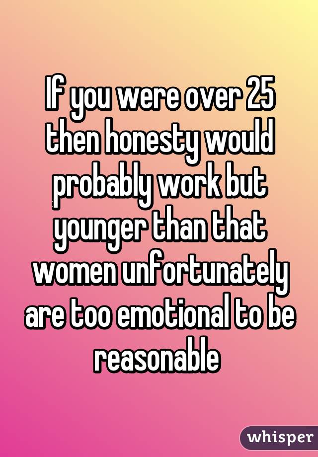 If you were over 25 then honesty would probably work but younger than that women unfortunately are too emotional to be reasonable 