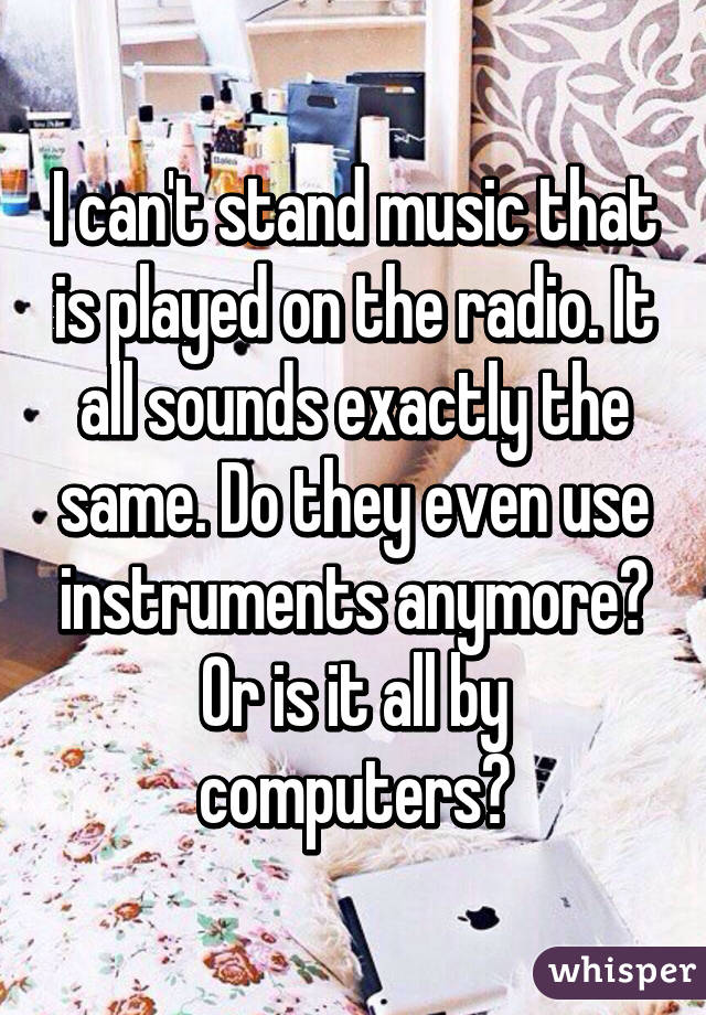 I can't stand music that is played on the radio. It all sounds exactly the same. Do they even use instruments anymore? Or is it all by computers?