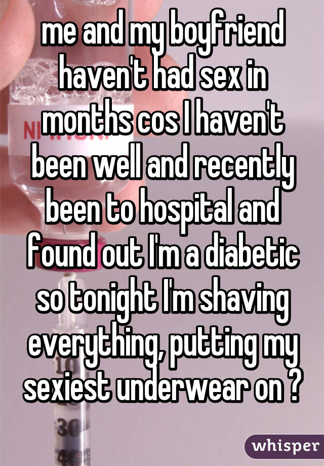 me and my boyfriend haven't had sex in months cos I haven't been well and recently been to hospital and found out I'm a diabetic so tonight I'm shaving everything, putting my sexiest underwear on 😛 