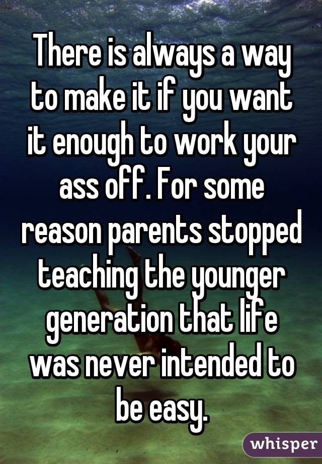 There is always a way to make it if you want it enough to work your ass off. For some reason parents stopped teaching the younger generation that life was never intended to be easy.