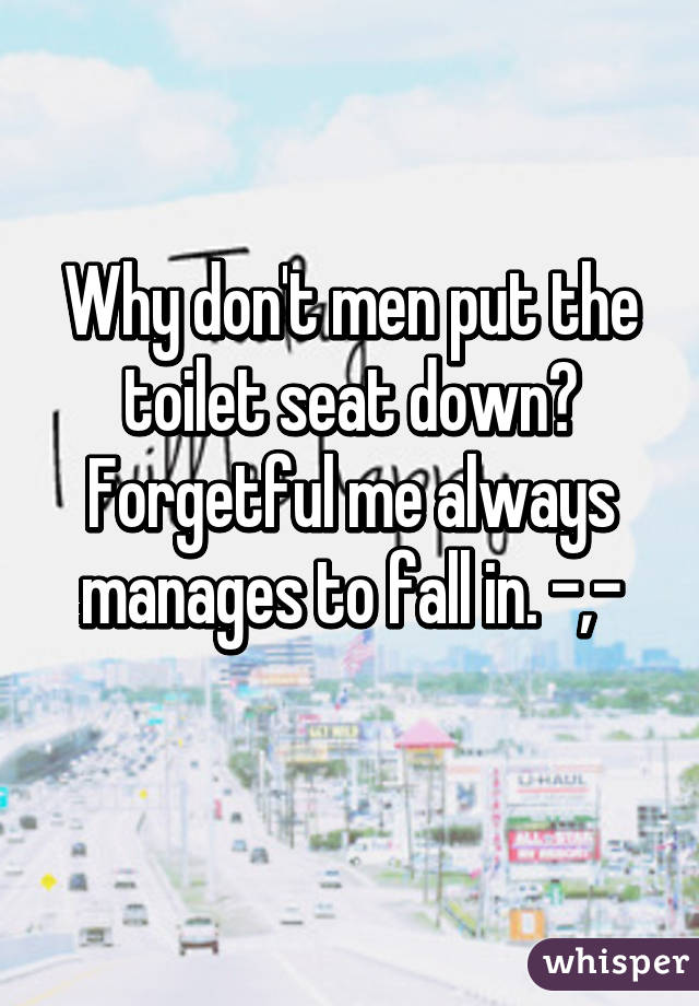 Why don't men put the toilet seat down? Forgetful me always manages to fall in. -,-
