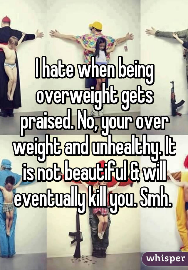 I hate when being overweight gets praised. No, your over weight and unhealthy. It is not beautiful & will eventually kill you. Smh. 