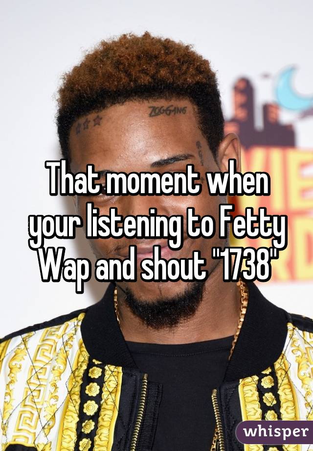 That moment when your listening to Fetty Wap and shout "1738"