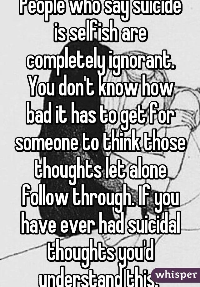 People who say suicide is selfish are completely ignorant. You don't know how bad it has to get for someone to think those thoughts let alone follow through. If you have ever had suicidal thoughts you'd understand this. 